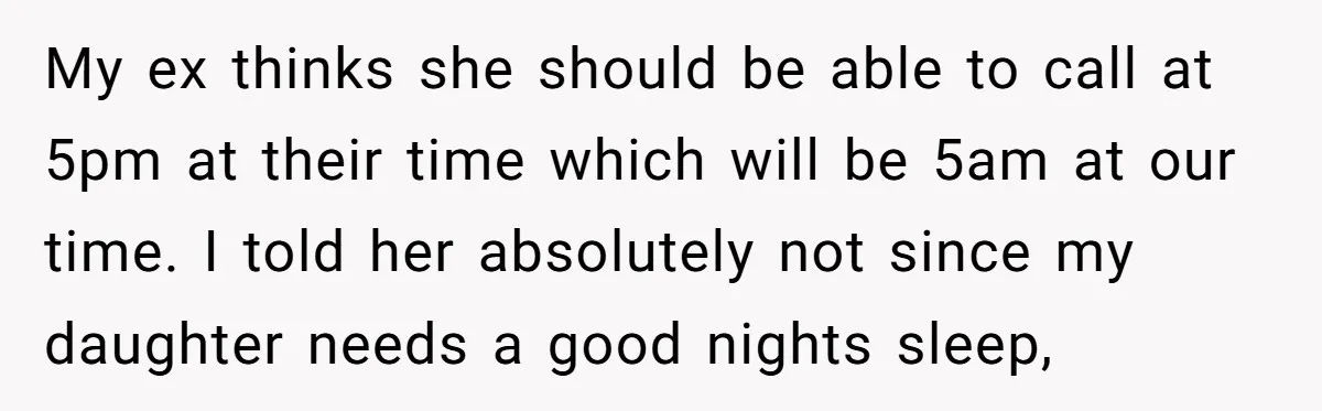 My ex thinks she should be able to call at 5pm at their time which will be 5am at our time. I told her absolutely not since my daughter needs...