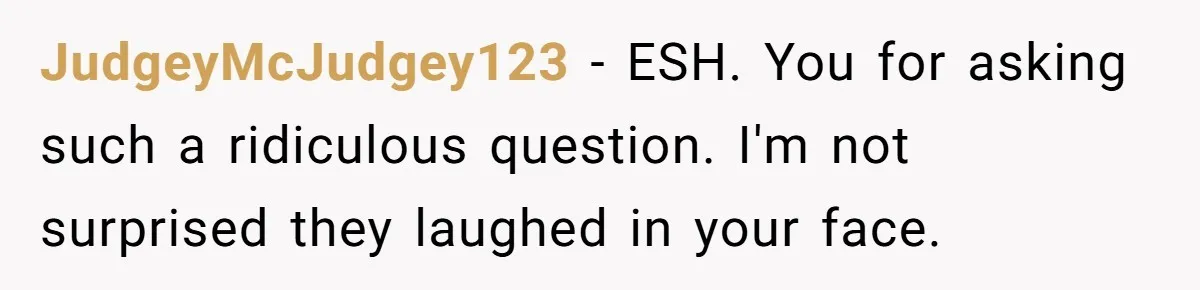 JudgeyMcJudgey123 − ESH. You for asking such a ridiculous question. I'm not surprised they laughed in your face.
