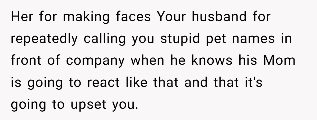 Her for making faces Your husband for repeatedly calling you stupid pet names in front of company when he knows his Mom is going to react like that and that...