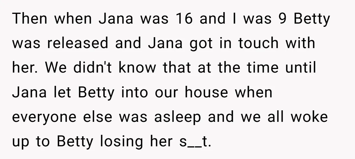 Then when Jana was 16 and I was 9 Betty was released and Jana got in touch with her. We didn't know that at the time until Jana let Betty...