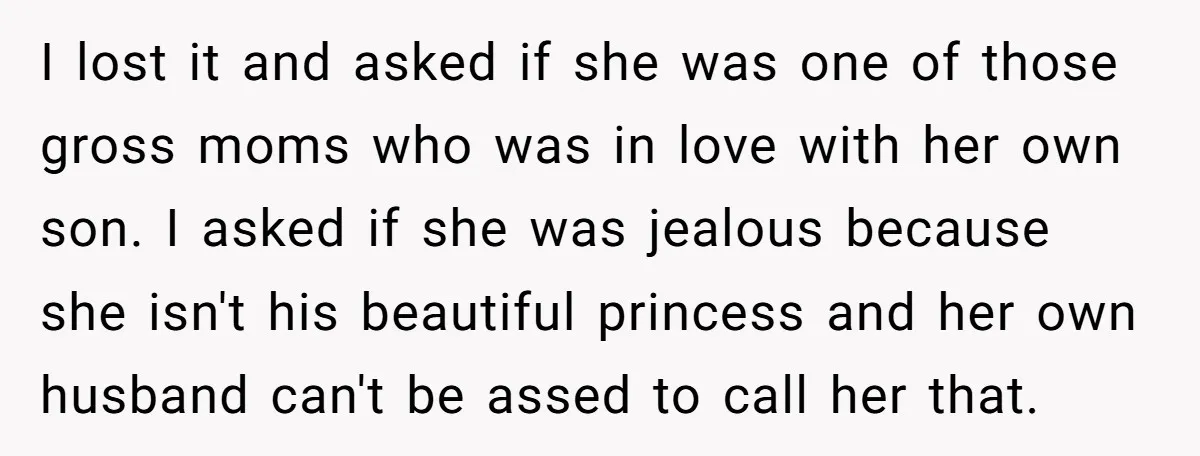 I lost it and asked if she was one of those gross moms who was in love with her own son. I asked if she was jealous because she isn't...