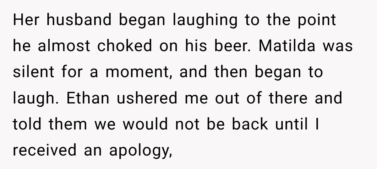 Her husband began laughing to the point he almost choked on his beer. Matilda was silent for a moment, and then began to laugh. Ethan ushered me out of there...