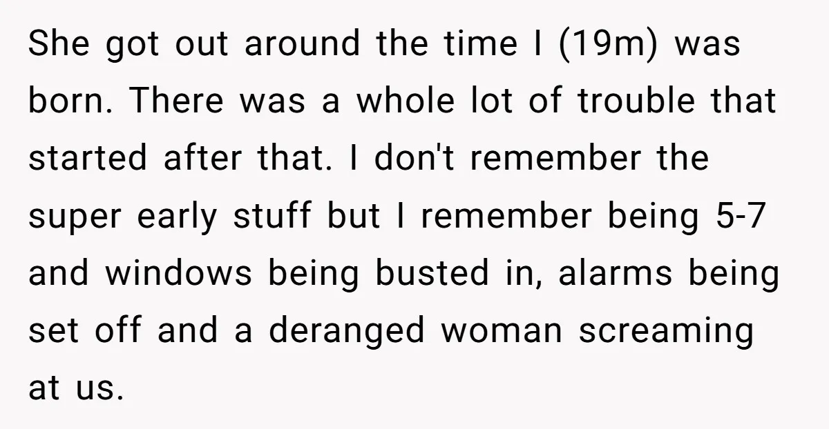 She got out around the time I (19m) was born. There was a whole lot of trouble that started after that. I don't remember the super early stuff but I...
