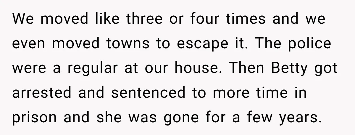 We moved like three or four times and we even moved towns to escape it. The police were a regular at our house. Then Betty got arrested and sentenced to...
