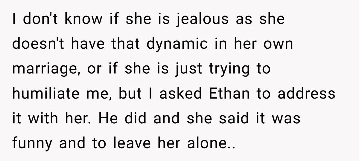 I don't know if she is jealous as she doesn't have that dynamic in her own marriage, or if she is just trying to humiliate me, but I asked Ethan...
