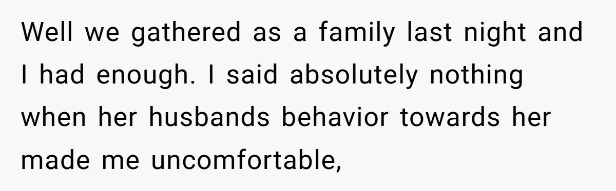 Well we gathered as a family last night and I had enough. I said absolutely nothing when her husbands behavior towards her made me uncomfortable,