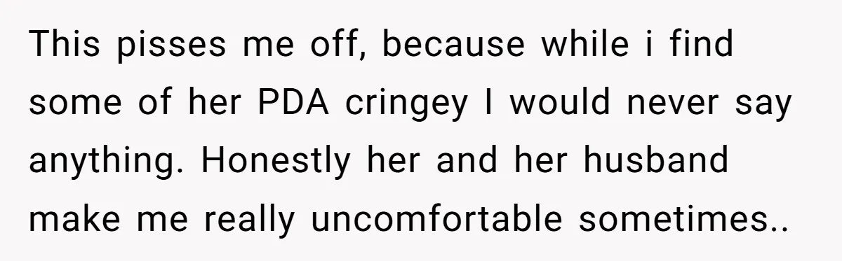 This pisses me off, because while i find some of her PDA cringey I would never say anything. Honestly her and her husband make me really uncomfortable sometimes..