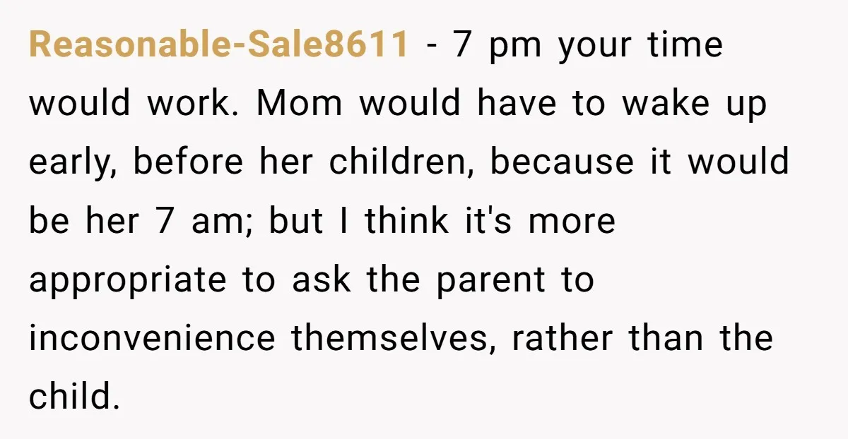 Reasonable-Sale8611 − 7 pm your time would work. Mom would have to wake up early, before her children, because it would be her 7 am; but I think it's more...