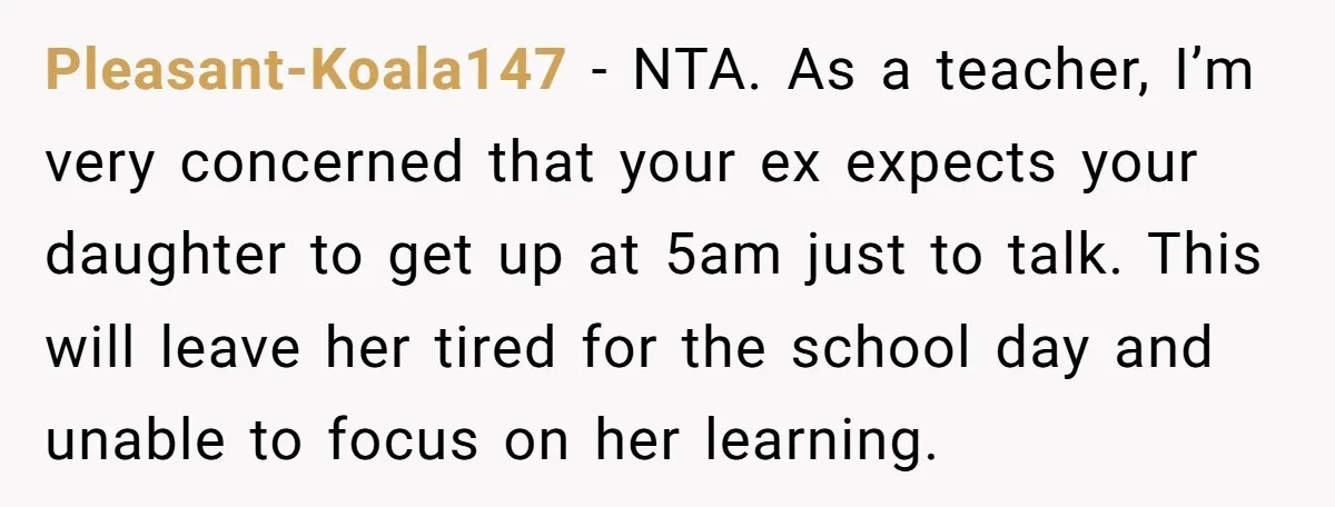 Pleasant-Koala147 − NTA. As a teacher, I’m very concerned that your ex expects your daughter to get up at 5am just to talk. This will leave her tired for the...