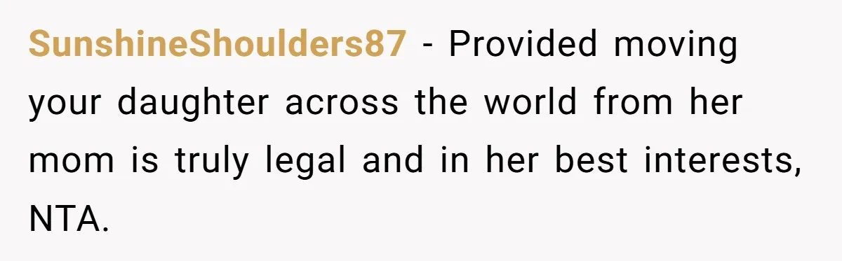 SunshineShoulders87 − Provided moving your daughter across the world from her mom is truly legal and in her best interests, NTA.