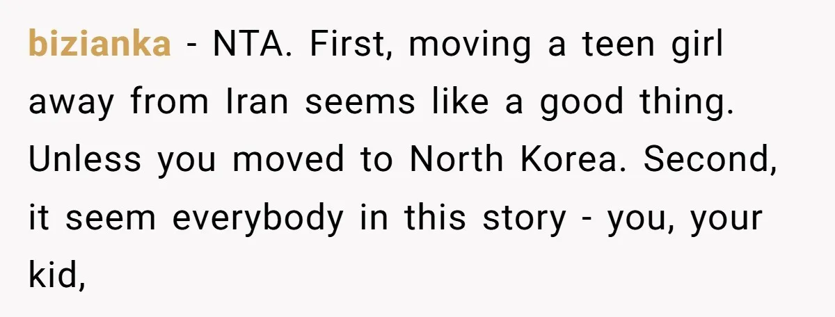 bizianka − NTA. First, moving a teen girl away from Iran seems like a good thing. Unless you moved to North Korea. Second, it seem everybody in this story -...