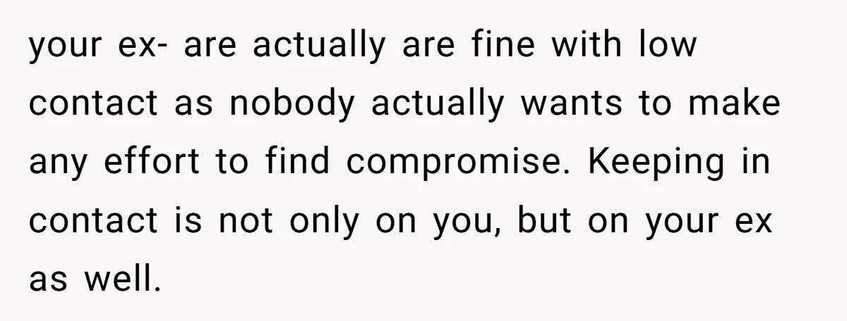 your ex- are actually are fine with low contact as nobody actually wants to make any effort to find compromise. Keeping in contact is not only on you, but on...