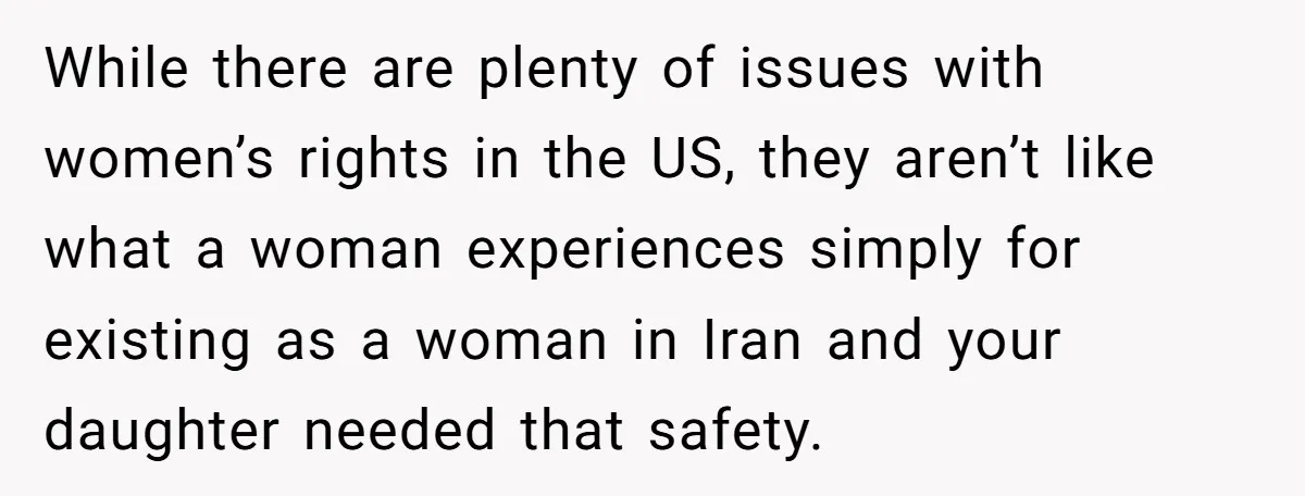 While there are plenty of issues with women’s rights in the US, they aren’t like what a woman experiences simply for existing as a woman in Iran and your daughter...