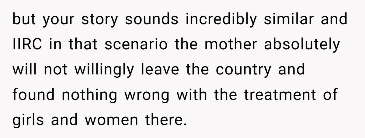 but your story sounds incredibly similar and IIRC in that scenario the mother absolutely will not willingly leave the country and found nothing wrong with the treatment of girls and...