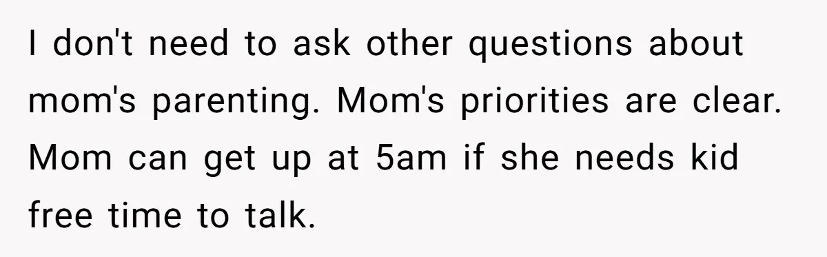 I don't need to ask other questions about mom's parenting. Mom's priorities are clear. Mom can get up at 5am if she needs kid free time to talk.