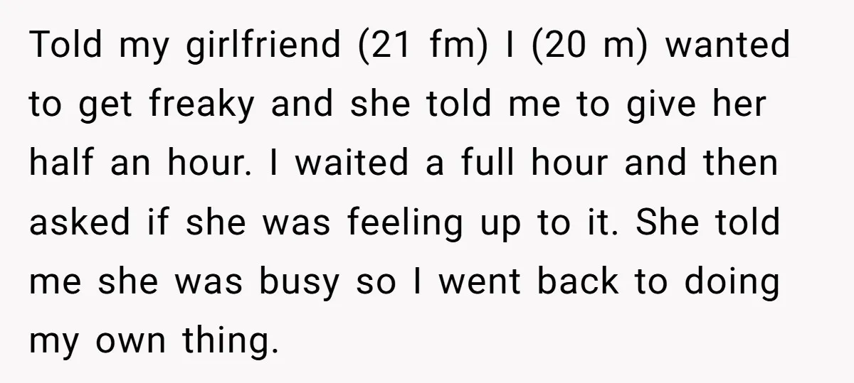 Told my girlfriend (21 fm) I (20 m) wanted to get freaky and she told me to give her half an hour. I waited a full hour and then asked...