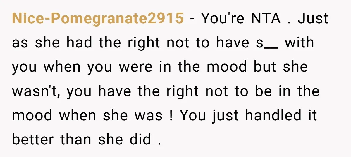 Nice-Pomegranate2915 − You're NTA . Just as she had the right not to have s__ with you when you were in the mood but she wasn't, you have the right...