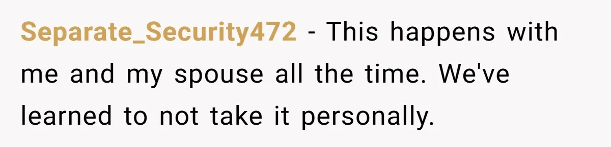 Separate_Security472 − This happens with me and my spouse all the time. We've learned to not take it personally.