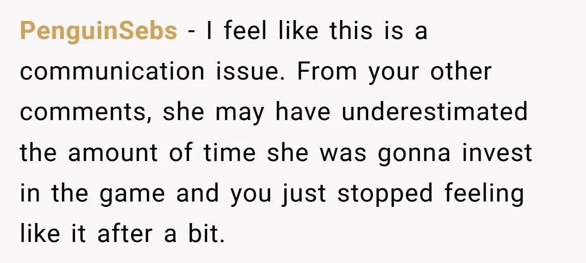 PenguinSebs − I feel like this is a communication issue. From your other comments, she may have underestimated the amount of time she was gonna invest in the game and...