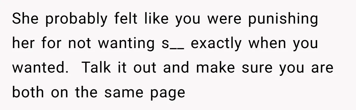 She probably felt like you were punishing her for not wanting s__ exactly when you wanted.  Talk it out and make sure you are both on the same page