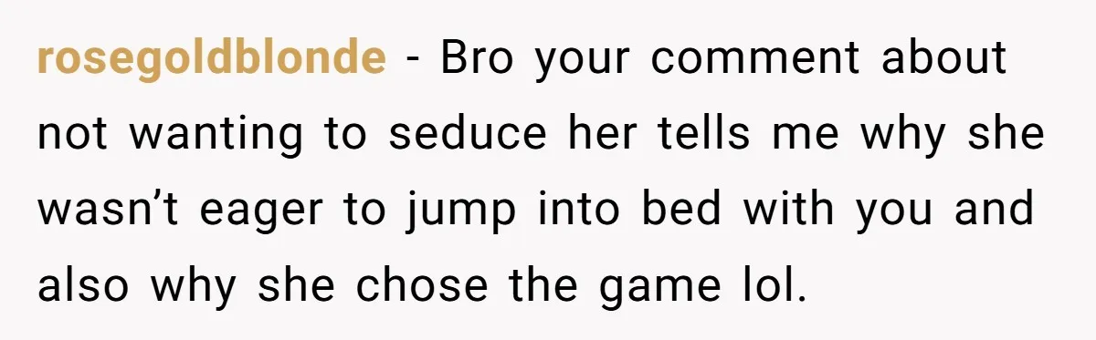 rosegoldblonde − Bro your comment about not wanting to seduce her tells me why she wasn’t eager to jump into bed with you and also why she chose the game...