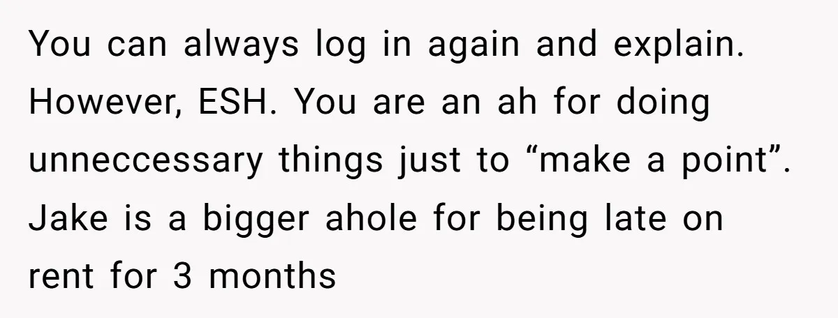 You can always log in again and explain. However, ESH. You are an ah for doing unneccessary things just to “make a point”. Jake is a bigger ahole for being...