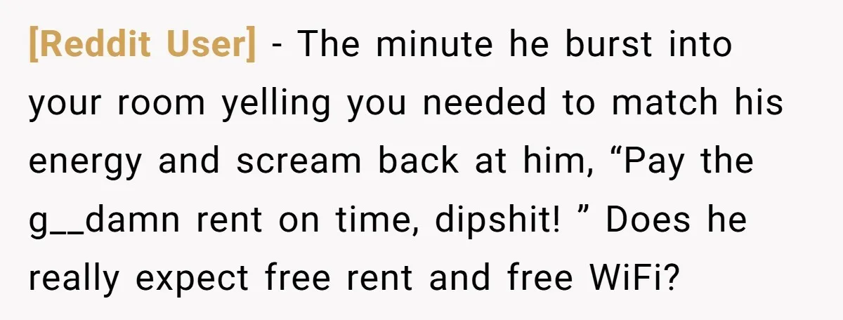 [Reddit User] − The minute he burst into your room yelling you needed to match his energy and scream back at him, “Pay the g__damn rent on time, dipshit! ”...