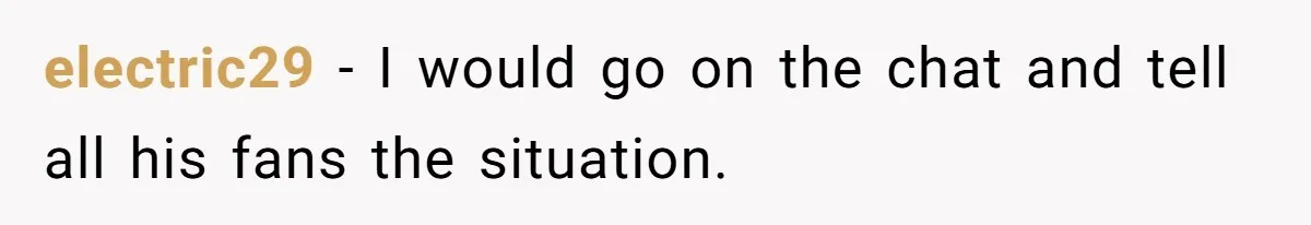 electric29 − I would go on the chat and tell all his fans the situation.