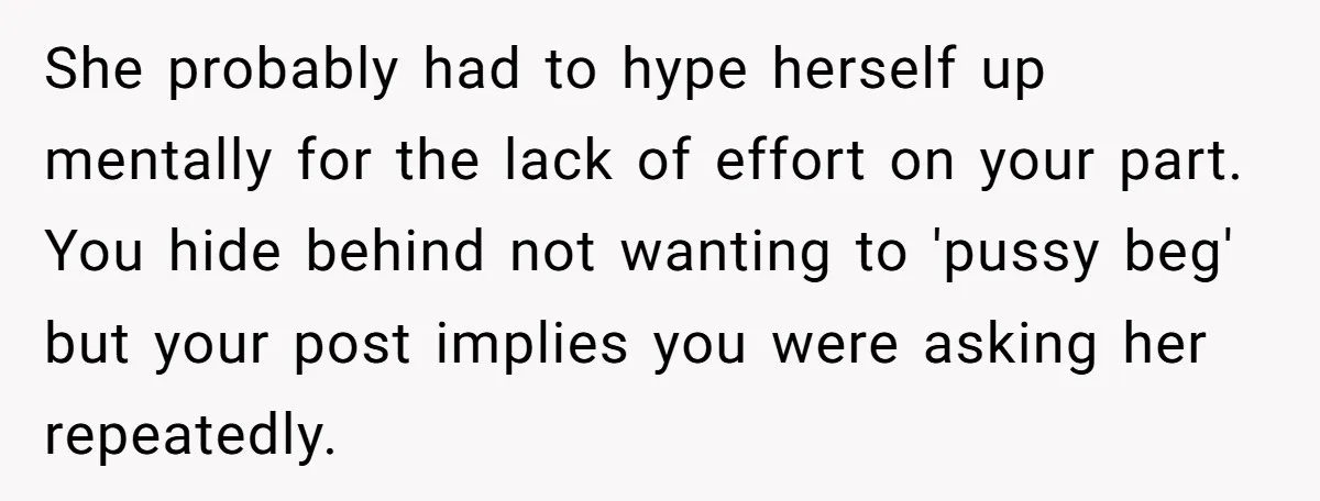 She probably had to hype herself up mentally for the lack of effort on your part. You hide behind not wanting to 'pussy beg' but your post implies you were...