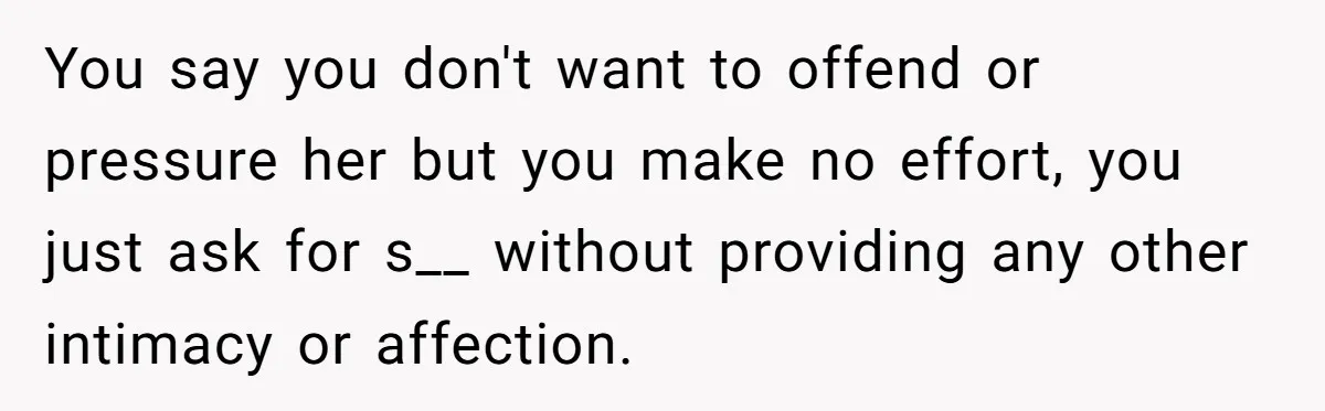 You say you don't want to offend or pressure her but you make no effort, you just ask for s__ without providing any other intimacy or affection.