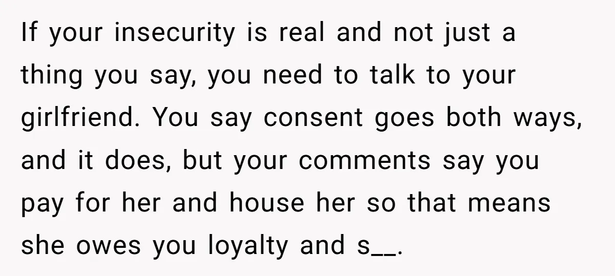 If your insecurity is real and not just a thing you say, you need to talk to your girlfriend. You say consent goes both ways, and it does, but your...