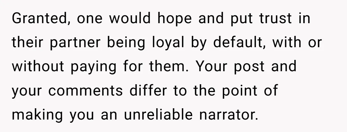 Granted, one would hope and put trust in their partner being loyal by default, with or without paying for them. Your post and your comments differ to the point of...