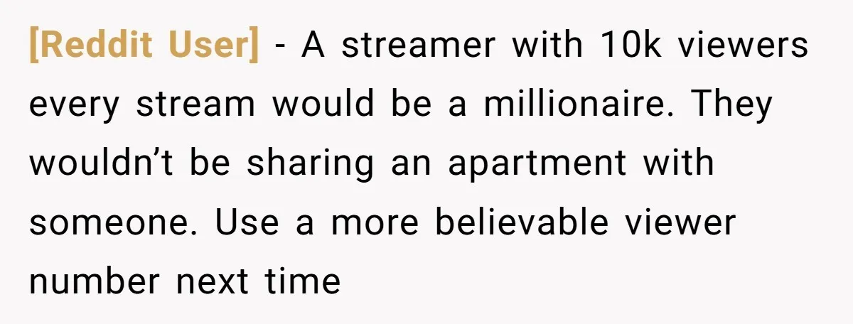 [Reddit User] − A streamer with 10k viewers every stream would be a millionaire. They wouldn’t be sharing an apartment with someone. Use a more believable viewer number next time