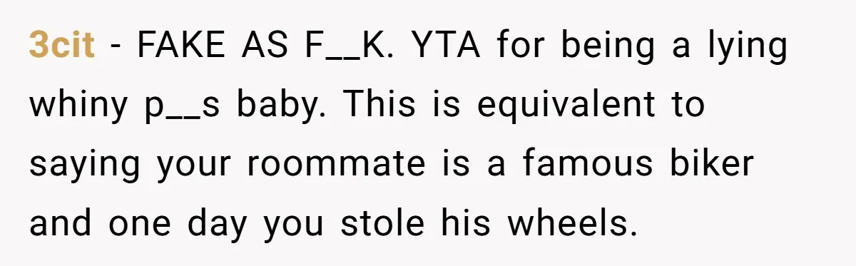 3cit − FAKE AS F__K. YTA for being a lying whiny p__s baby. This is equivalent to saying your roommate is a famous biker and one day you stole his...