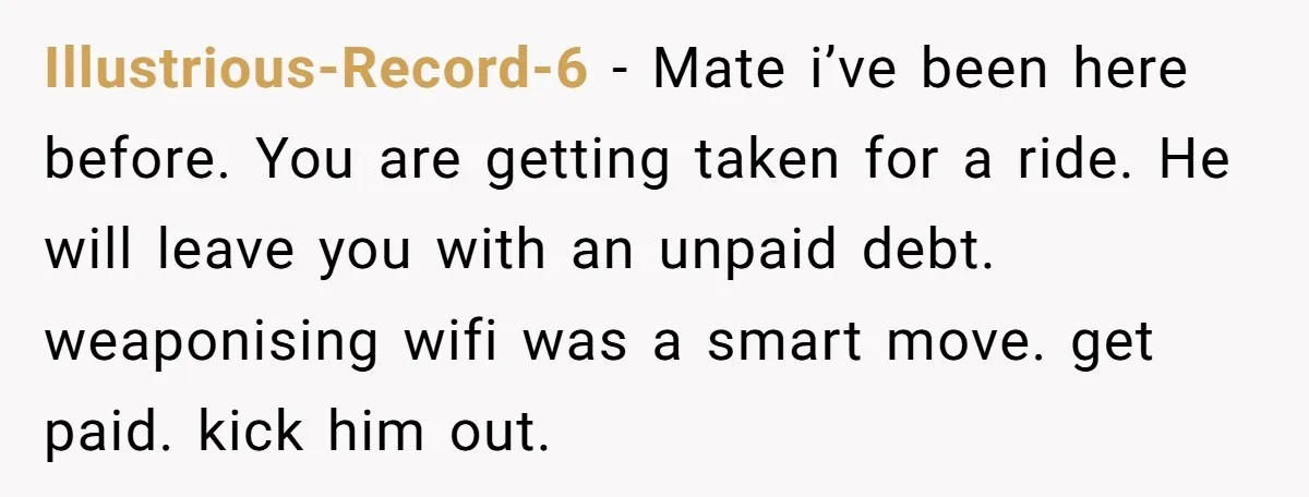 Illustrious-Record-6 − Mate i’ve been here before. You are getting taken for a ride. He will leave you with an unpaid debt. weaponising wifi was a smart move. get paid....