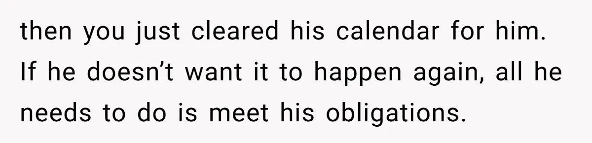 then you just cleared his calendar for him. If he doesn’t want it to happen again, all he needs to do is meet his obligations.