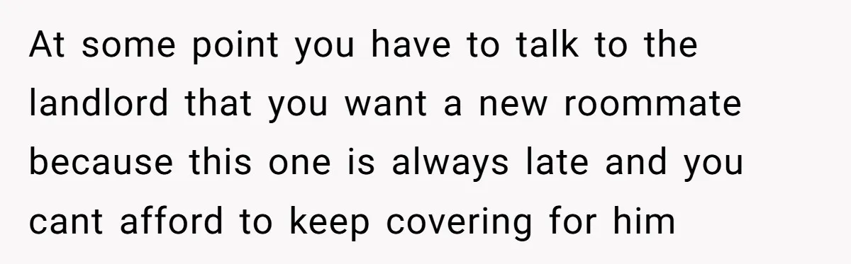 At some point you have to talk to the landlord that you want a new roommate because this one is always late and you cant afford to keep covering for...