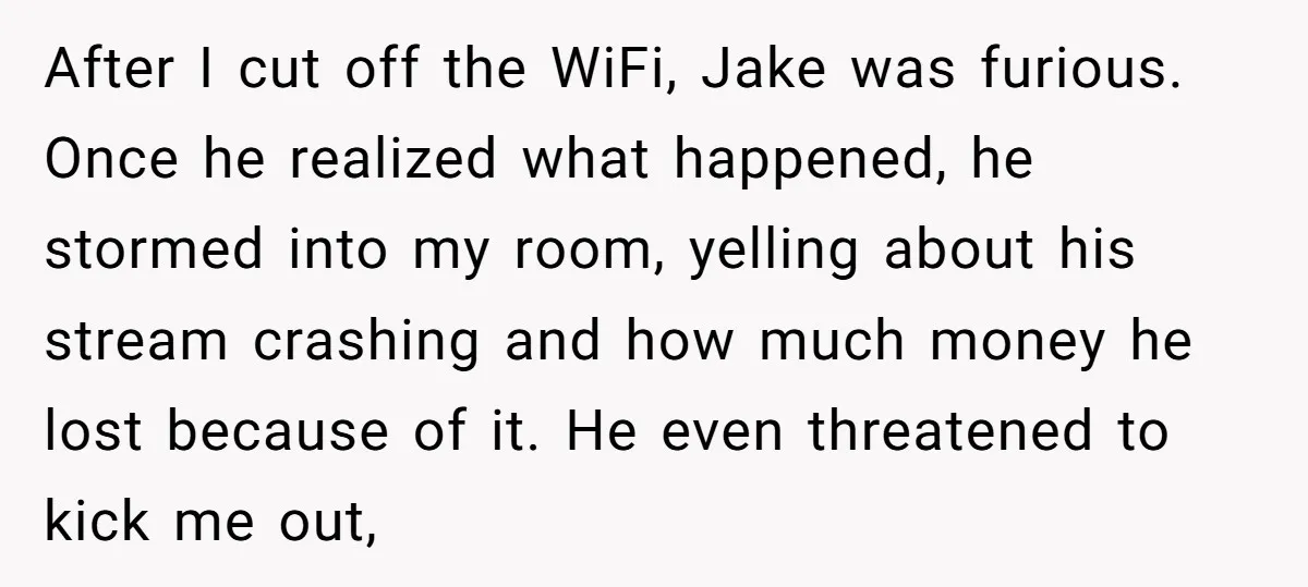 After I cut off the WiFi, Jake was furious. Once he realized what happened, he stormed into my room, yelling about his stream crashing and how much money he lost...