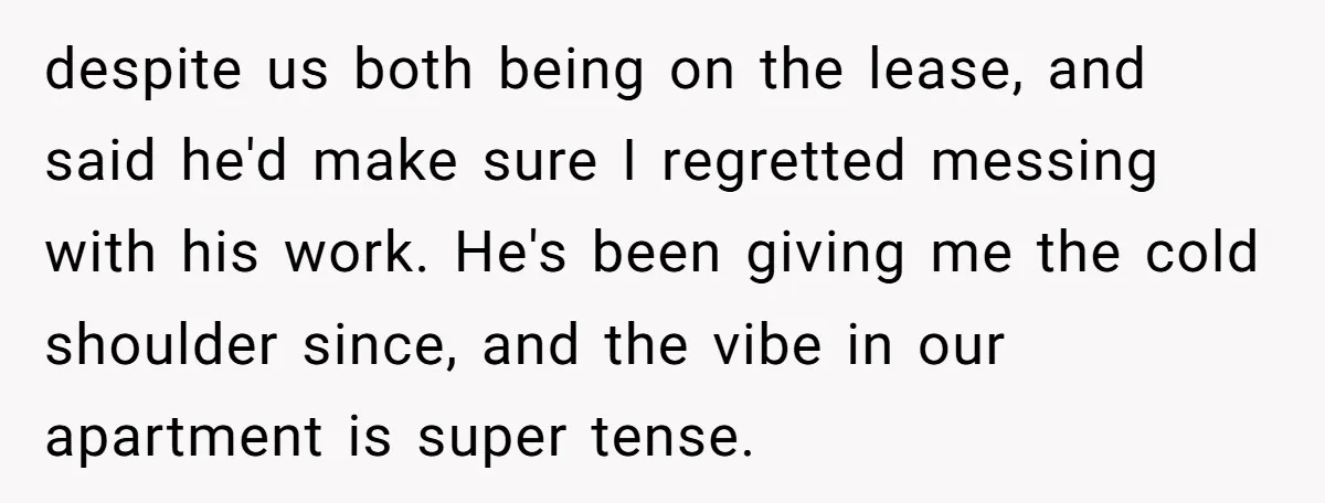 despite us both being on the lease, and said he'd make sure I regretted messing with his work. He's been giving me the cold shoulder since, and the vibe in...