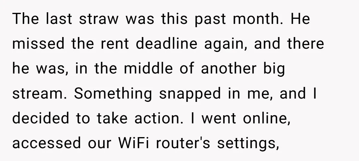 The last straw was this past month. He missed the rent deadline again, and there he was, in the middle of another big stream. Something snapped in me, and I...