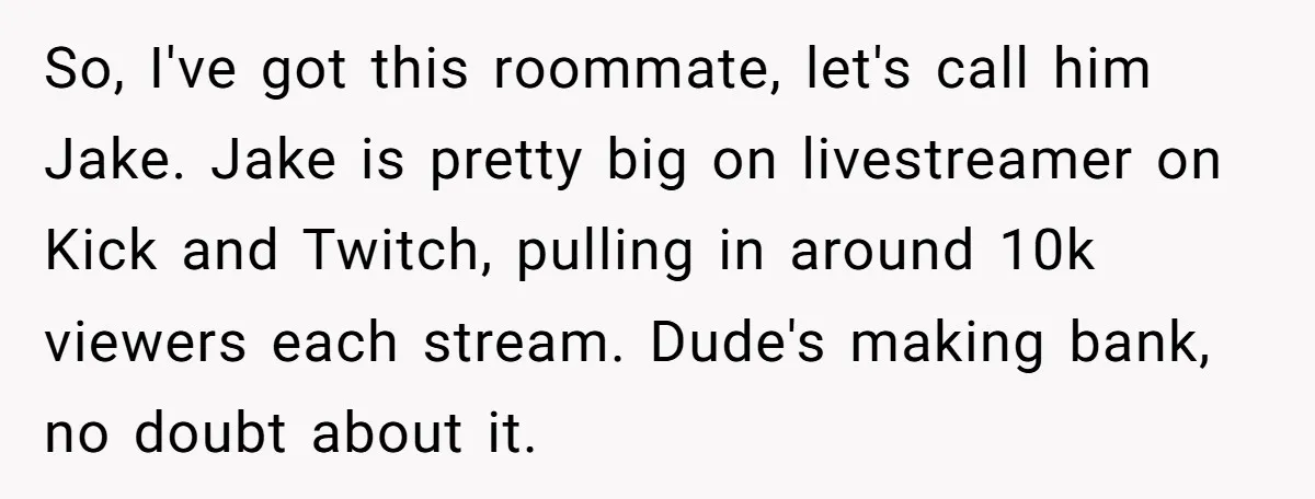 So, I've got this roommate, let's call him Jake. Jake is pretty big on livestreamer on Kick and Twitch, pulling in around 10k viewers each stream. Dude's making bank, no...