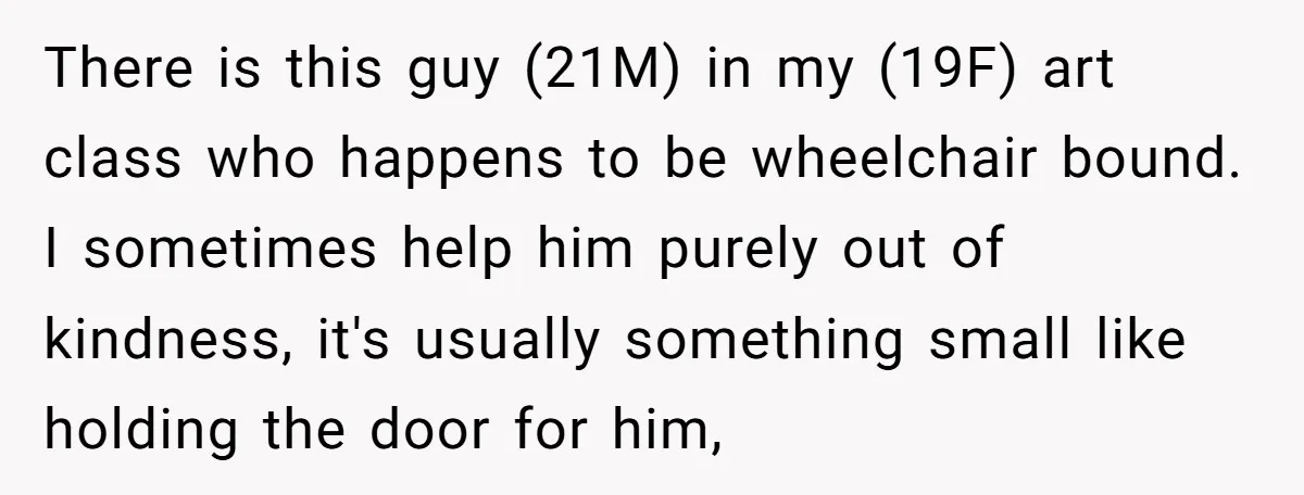 There is this guy (21M) in my (19F) art class who happens to be wheelchair bound. I sometimes help him purely out of kindness, it's usually something small like holding...