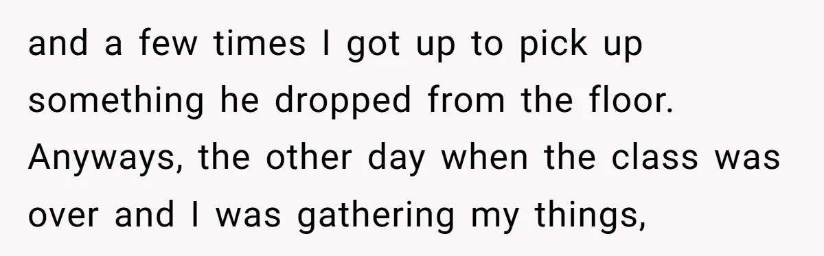 and a few times I got up to pick up something he dropped from the floor. Anyways, the other day when the class was over and I was gathering my...