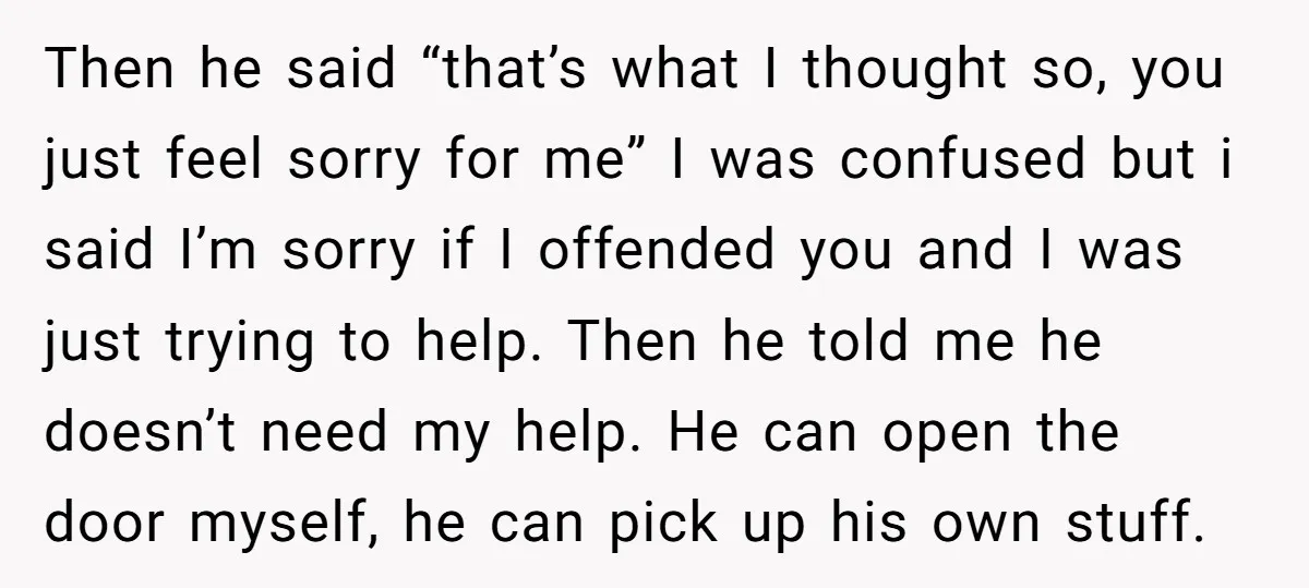 Then he said “that’s what I thought so, you just feel sorry for me” I was confused but i said I’m sorry if I offended you and I was just...
