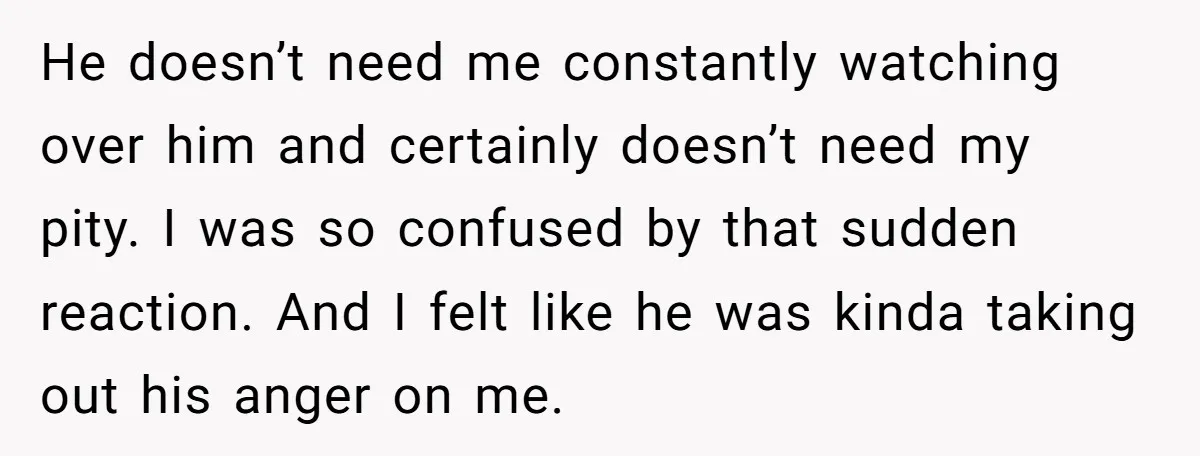 He doesn’t need me constantly watching over him and certainly doesn’t need my pity. I was so confused by that sudden reaction. And I felt like he was kinda taking...