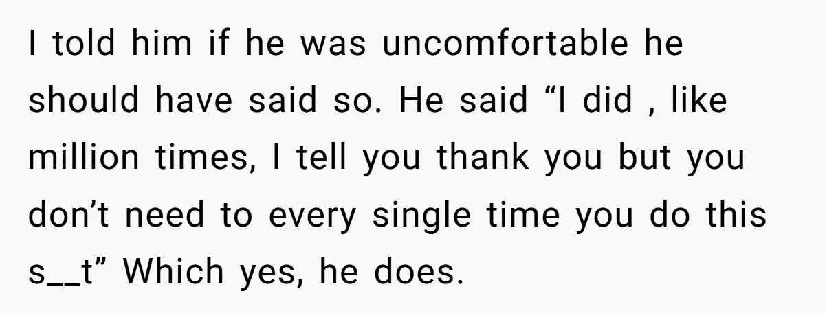 I told him if he was uncomfortable he should have said so. He said “I did , like million times, I tell you thank you but you don’t need to...
