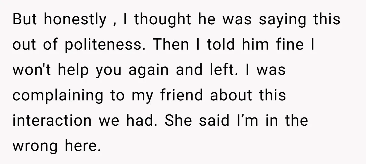 But honestly , I thought he was saying this out of politeness. Then I told him fine I won't help you again and left. I was complaining to my friend...