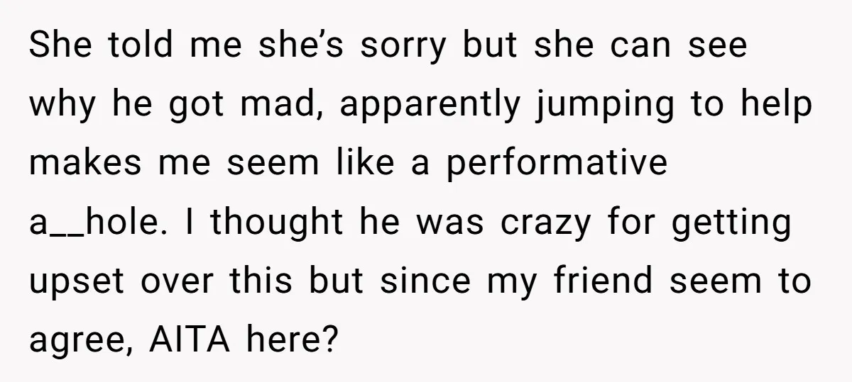 She told me she’s sorry but she can see why he got mad, apparently jumping to help makes me seem like a performative a__hole. I thought he was crazy for...
