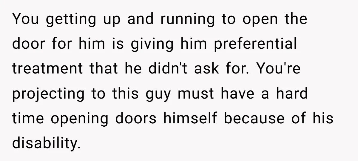 You getting up and running to open the door for him is giving him preferential treatment that he didn't ask for. You're projecting to this guy must have a hard...