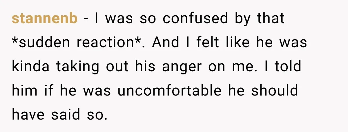 stannenb − I was so confused by that *sudden reaction*. And I felt like he was kinda taking out his anger on me. I told him if he was uncomfortable...